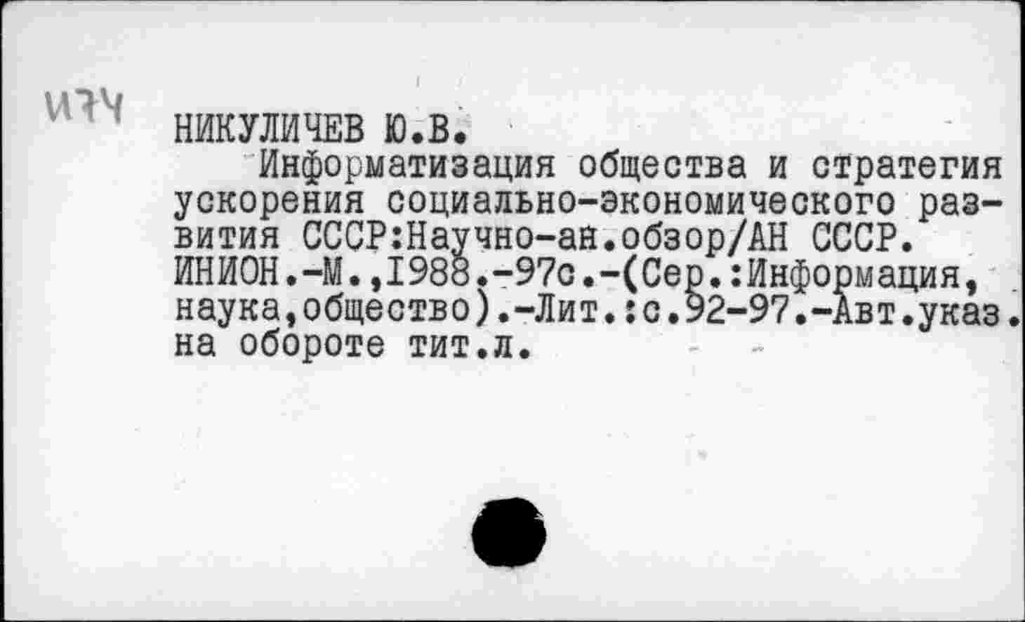 ﻿НИКУЛИЧЕВ ю.в.
Информатизация общества и стратегия ускорения социально-экономического развития СССР:Научно-ан.обзор/АН СССР. ИНИОН.-М.,1988.-97с.-(Сер.:Информация, наука,общество).-Лит.:с.92-97.-Авт.указ. на обороте тит.л.